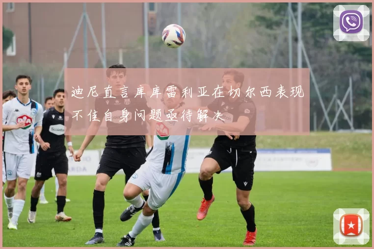 迪尼直言库库雷利亚在切尔西表现不佳自身问题亟待解决