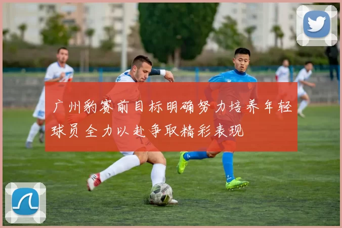广州豹赛前目标明确努力培养年轻球员全力以赴争取精彩表现