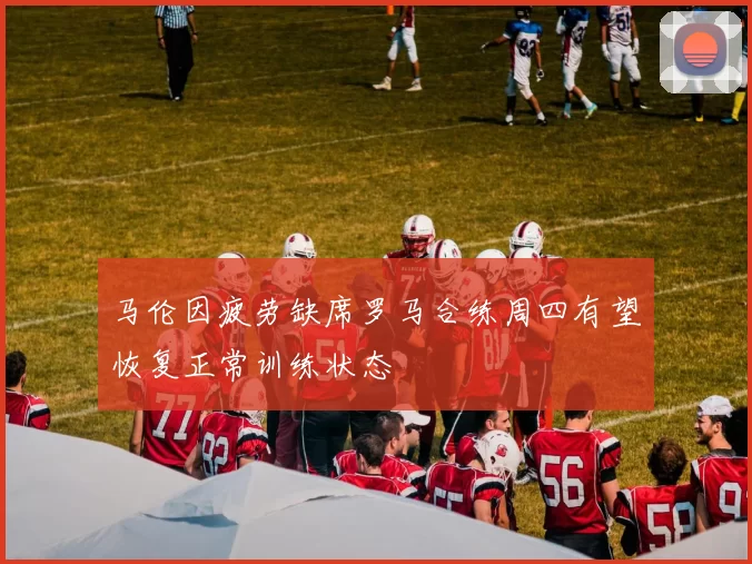 马伦因疲劳缺席罗马合练周四有望恢复正常训练状态