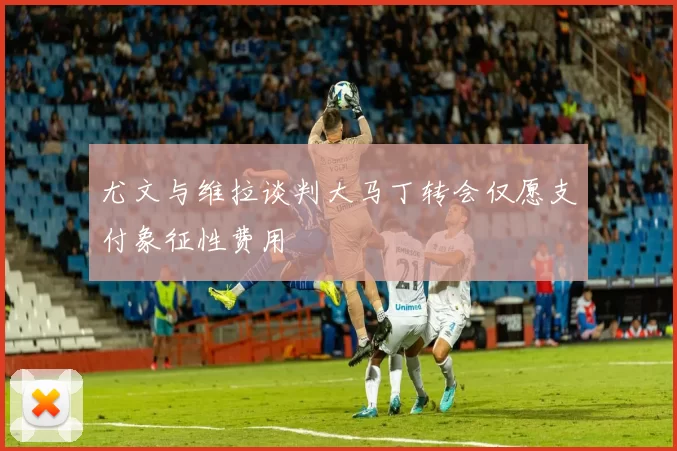 尤文与维拉谈判大马丁转会仅愿支付象征性费用