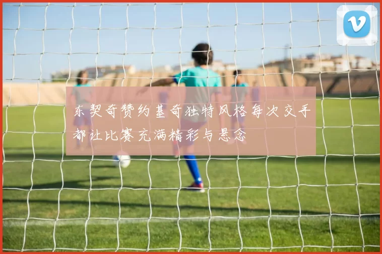 东契奇赞约基奇独特风格每次交手都让比赛充满精彩与悬念