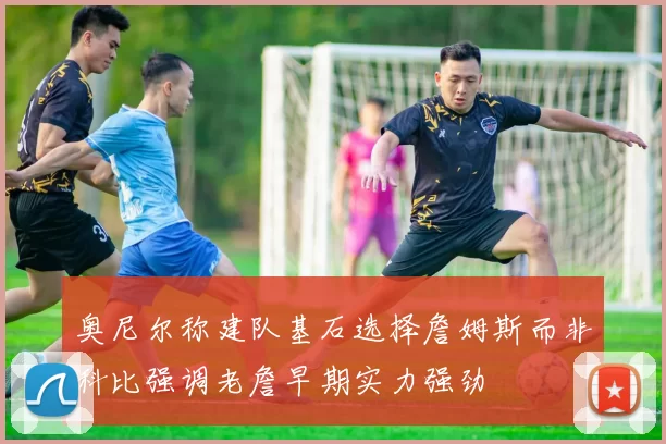 奥尼尔称建队基石选择詹姆斯而非科比强调老詹早期实力强劲