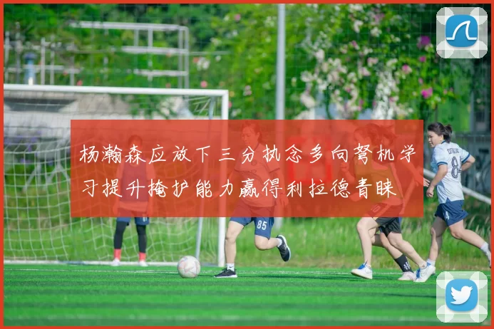 杨瀚森应放下三分执念多向弩机学习提升掩护能力赢得利拉德青睐