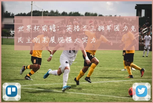 世界杯前瞻：英格兰三狮军团力克民主刚果展现强大实力