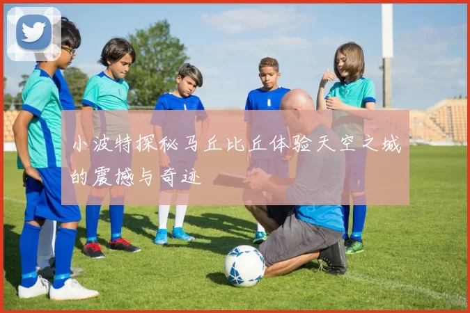 小波特探秘马丘比丘体验天空之城的震撼与奇迹