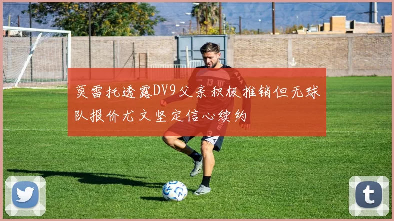 莫雷托透露DV9父亲积极推销但无球队报价尤文坚定信心续约