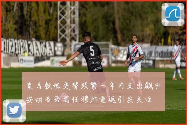 皇马教练更替频繁一年内支出飙升安切洛蒂离任穆帅重返引发关注